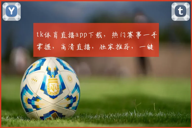 tk体育直播app下载，热门赛事一手掌握，高清直播，独家推荐，一键下载，体验不凡