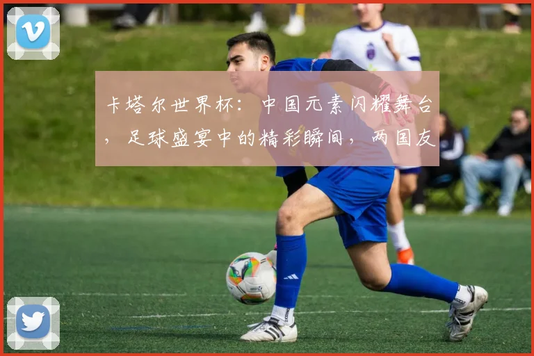 卡塔尔世界杯：中国元素闪耀舞台，足球盛宴中的精彩瞬间，两国友谊浓情