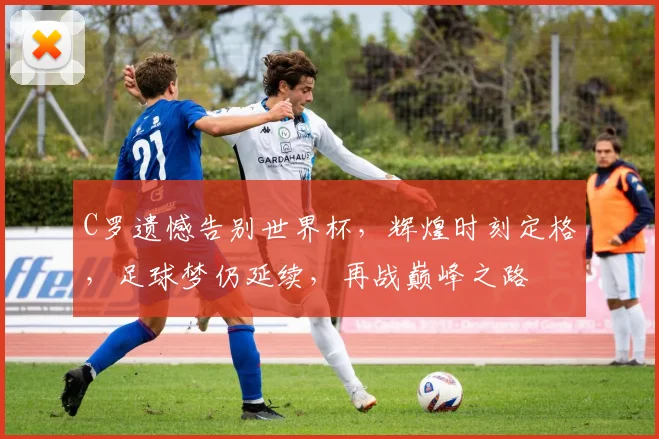 C罗遗憾告别世界杯，辉煌时刻定格，足球梦仍延续，再战巅峰之路
