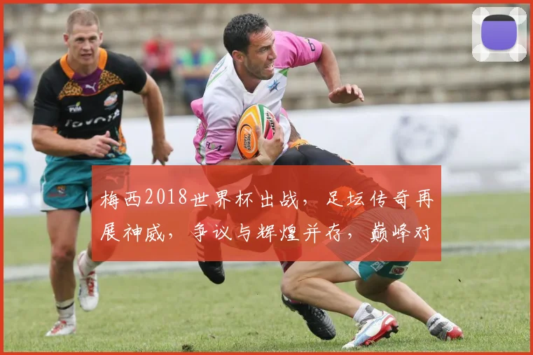 梅西2018世界杯出战，足坛传奇再展神威，争议与辉煌并存，巅峰对决引热议