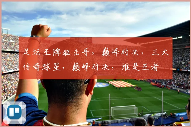 足坛王牌狙击手，巅峰对决，三大传奇球星，巅峰对决，谁是王者