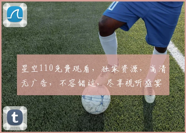 星空110免费观看，独家资源，高清无广告，不容错过，尽享视听盛宴