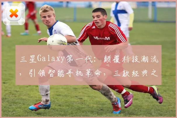 三星Galaxy第一代：颠覆科技潮流，引领智能手机革命，三款经典之作，你了解多少
