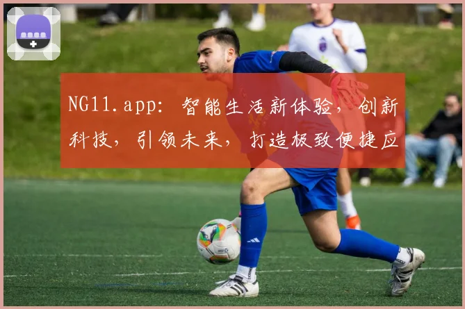 NG11.app：智能生活新体验，创新科技，引领未来，打造极致便捷应用体验