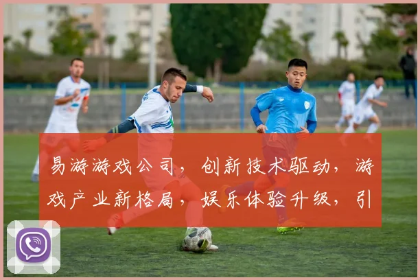 易游游戏公司，创新技术驱动，游戏产业新格局，娱乐体验升级，引领行业风向标