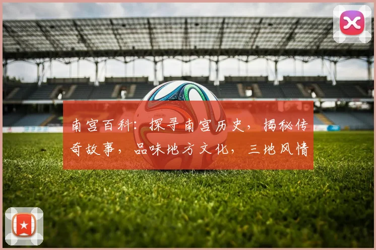 南宫百科：探寻南宫历史，揭秘传奇故事，品味地方文化，三地风情一网打尽